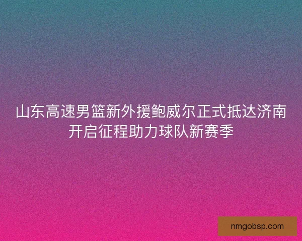 山东高速男篮新外援鲍威尔正式抵达济南开启征程助力球队新赛季