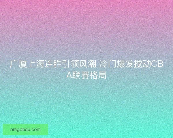 广厦上海连胜引领风潮 冷门爆发搅动CBA联赛格局