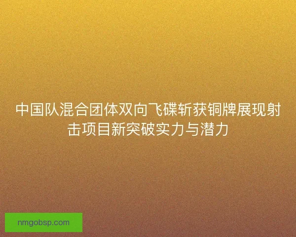 中国队混合团体双向飞碟斩获铜牌展现射击项目新突破实力与潜力