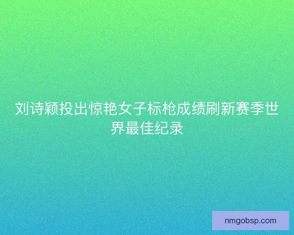 刘诗颖投出惊艳女子标枪成绩刷新赛季世界最佳纪录
