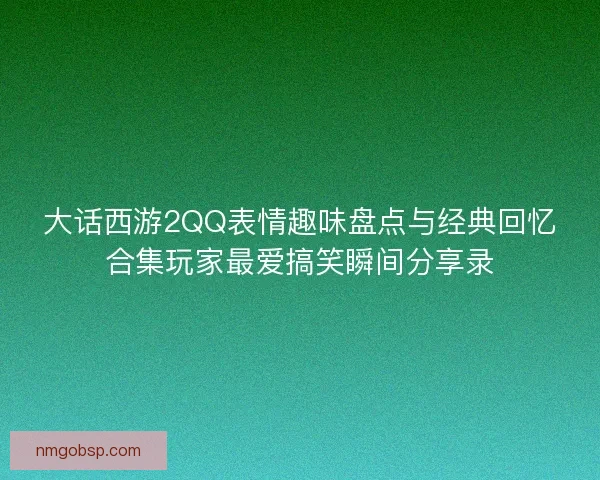 大话西游2QQ表情趣味盘点与经典回忆合集玩家最爱搞笑瞬间分享录