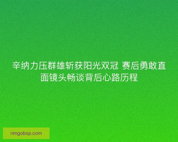 辛纳力压群雄斩获阳光双冠 赛后勇敢直面镜头畅谈背后心路历程